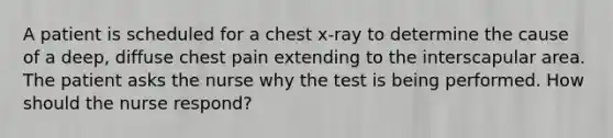 A patient is scheduled for a chest x-ray to determine the cause of a deep, diffuse chest pain extending to the interscapular area. The patient asks the nurse why the test is being performed. How should the nurse respond?