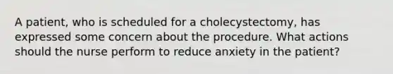 A patient, who is scheduled for a cholecystectomy, has expressed some concern about the procedure. What actions should the nurse perform to reduce anxiety in the patient?