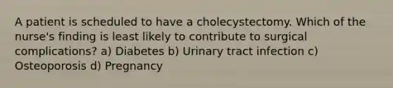 A patient is scheduled to have a cholecystectomy. Which of the nurse's finding is least likely to contribute to surgical complications? a) Diabetes b) Urinary tract infection c) Osteoporosis d) Pregnancy