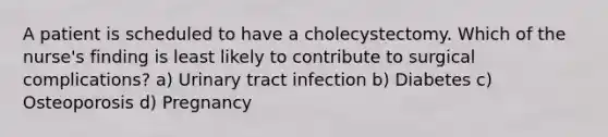 A patient is scheduled to have a cholecystectomy. Which of the nurse's finding is least likely to contribute to surgical complications? a) Urinary tract infection b) Diabetes c) Osteoporosis d) Pregnancy