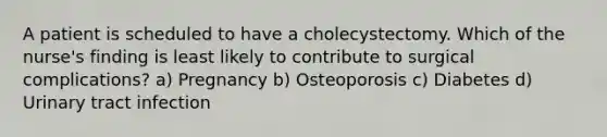 A patient is scheduled to have a cholecystectomy. Which of the nurse's finding is least likely to contribute to surgical complications? a) Pregnancy b) Osteoporosis c) Diabetes d) Urinary tract infection