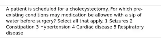 A patient is scheduled for a cholecystectomy. For which pre-existing conditions may medication be allowed with a sip of water before surgery? Select all that apply. 1 Seizures 2 Constipation 3 Hypertension 4 Cardiac disease 5 Respiratory disease