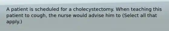 A patient is scheduled for a cholecystectomy. When teaching this patient to cough, the nurse would advise him to (Select all that apply.)