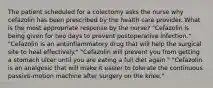 The patient scheduled for a colectomy asks the nurse why cefazolin has been prescribed by the health care provider. What is the most appropriate response by the nurse? "Cefazolin is being given for two days to prevent postoperative infection." "Cefazolin is an antiinflammatory drug that will help the surgical site to heal effectively." "Cefazolin will prevent you from getting a stomach ulcer until you are eating a full diet again." "Cefazolin is an analgesic that will make it easier to tolerate the continuous passive-motion machine after surgery on the knee."