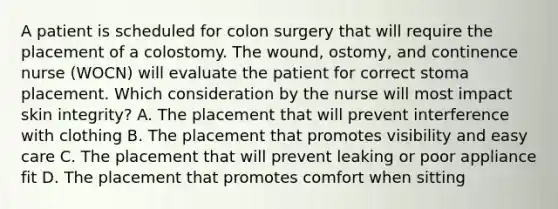 A patient is scheduled for colon surgery that will require the placement of a colostomy. The wound, ostomy, and continence nurse (WOCN) will evaluate the patient for correct stoma placement. Which consideration by the nurse will most impact skin integrity? A. The placement that will prevent interference with clothing B. The placement that promotes visibility and easy care C. The placement that will prevent leaking or poor appliance fit D. The placement that promotes comfort when sitting