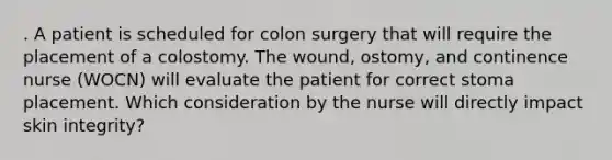 . A patient is scheduled for colon surgery that will require the placement of a colostomy. The wound, ostomy, and continence nurse (WOCN) will evaluate the patient for correct stoma placement. Which consideration by the nurse will directly impact skin integrity?