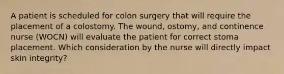 A patient is scheduled for colon surgery that will require the placement of a colostomy. The wound, ostomy, and continence nurse (WOCN) will evaluate the patient for correct stoma placement. Which consideration by the nurse will directly impact skin integrity?