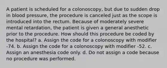 A patient is scheduled for a colonoscopy, but due to sudden drop in blood pressure, the procedure is canceled just as the scope is introduced into the rectum. Because of moderately severe mental retardation, the patient is given a general anesthetic prior to the procedure. How should this procedure be coded by the hospital? a. Assign the code for a colonoscopy with modifier -74. b. Assign the code for a colonoscopy with modifier -52. c. Assign an anesthesia code only. d. Do not assign a code because no procedure was performed.