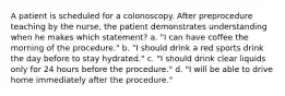 A patient is scheduled for a colonoscopy. After preprocedure teaching by the nurse, the patient demonstrates understanding when he makes which statement? a. "I can have coffee the morning of the procedure." b. "I should drink a red sports drink the day before to stay hydrated." c. "I should drink clear liquids only for 24 hours before the procedure." d. "I will be able to drive home immediately after the procedure."