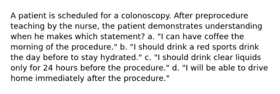 A patient is scheduled for a colonoscopy. After preprocedure teaching by the nurse, the patient demonstrates understanding when he makes which statement? a. "I can have coffee the morning of the procedure." b. "I should drink a red sports drink the day before to stay hydrated." c. "I should drink clear liquids only for 24 hours before the procedure." d. "I will be able to drive home immediately after the procedure."