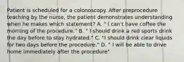 Patient is scheduled for a colonoscopy. After preprocedure teaching by the nurse, the patient demonstrates understanding when he makes which statement? A. " I can't have coffee the morning of the procedure." B. " I should drink a red sports drink the day before to stay hydrated." C. "I should drink clear liquids for two days before the procedure." D. " I will be able to drive home immediately after the procedure"