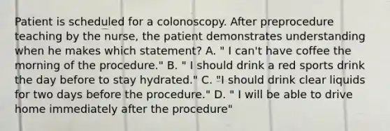 Patient is scheduled for a colonoscopy. After preprocedure teaching by the nurse, the patient demonstrates understanding when he makes which statement? A. " I can't have coffee the morning of the procedure." B. " I should drink a red sports drink the day before to stay hydrated." C. "I should drink clear liquids for two days before the procedure." D. " I will be able to drive home immediately after the procedure"