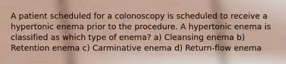 A patient scheduled for a colonoscopy is scheduled to receive a hypertonic enema prior to the procedure. A hypertonic enema is classified as which type of enema? a) Cleansing enema b) Retention enema c) Carminative enema d) Return-flow enema