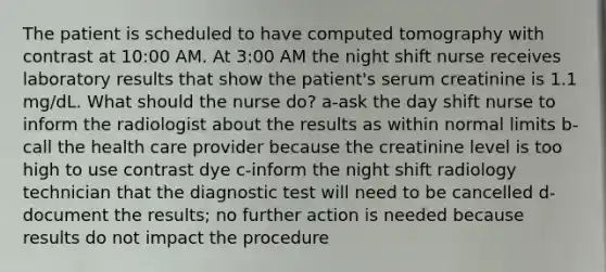 The patient is scheduled to have computed tomography with contrast at 10:00 AM. At 3:00 AM the night shift nurse receives laboratory results that show the patient's serum creatinine is 1.1 mg/dL. What should the nurse do? a-ask the day shift nurse to inform the radiologist about the results as within normal limits b-call the health care provider because the creatinine level is too high to use contrast dye c-inform the night shift radiology technician that the diagnostic test will need to be cancelled d-document the results; no further action is needed because results do not impact the procedure