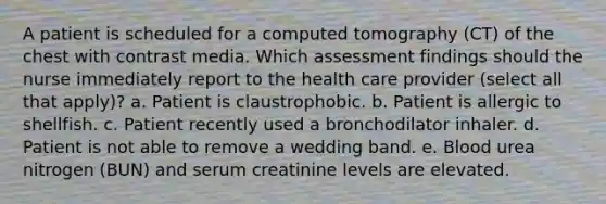 A patient is scheduled for a computed tomography (CT) of the chest with contrast media. Which assessment findings should the nurse immediately report to the health care provider (select all that apply)? a. Patient is claustrophobic. b. Patient is allergic to shellfish. c. Patient recently used a bronchodilator inhaler. d. Patient is not able to remove a wedding band. e. Blood urea nitrogen (BUN) and serum creatinine levels are elevated.