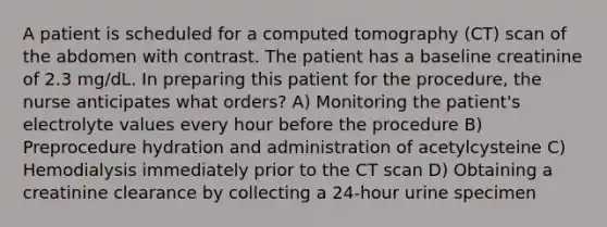 A patient is scheduled for a computed tomography (CT) scan of the abdomen with contrast. The patient has a baseline creatinine of 2.3 mg/dL. In preparing this patient for the procedure, the nurse anticipates what orders? A) Monitoring the patient's electrolyte values every hour before the procedure B) Preprocedure hydration and administration of acetylcysteine C) Hemodialysis immediately prior to the CT scan D) Obtaining a creatinine clearance by collecting a 24-hour urine specimen