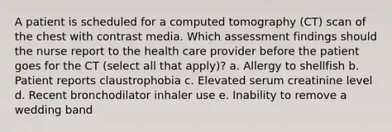 A patient is scheduled for a computed tomography (CT) scan of the chest with contrast media. Which assessment findings should the nurse report to the health care provider before the patient goes for the CT (select all that apply)? a. Allergy to shellfish b. Patient reports claustrophobia c. Elevated serum creatinine level d. Recent bronchodilator inhaler use e. Inability to remove a wedding band