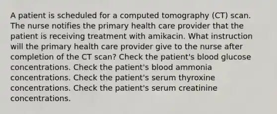 A patient is scheduled for a computed tomography (CT) scan. The nurse notifies the primary health care provider that the patient is receiving treatment with amikacin. What instruction will the primary health care provider give to the nurse after completion of the CT scan? Check the patient's blood glucose concentrations. Check the patient's blood ammonia concentrations. Check the patient's serum thyroxine concentrations. Check the patient's serum creatinine concentrations.