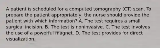 A patient is scheduled for a computed tomography (CT) scan. To prepare the patient appropriately, the nurse should provide the patient with which information? A. The test requires a small surgical incision. B. The test is noninvasive. C. The test involves the use of a powerful magnet. D. The test provides for direct visualization.