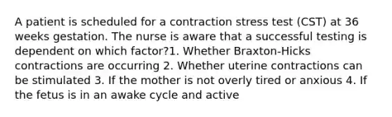 A patient is scheduled for a contraction stress test (CST) at 36 weeks gestation. The nurse is aware that a successful testing is dependent on which factor?1. Whether Braxton-Hicks contractions are occurring 2. Whether uterine contractions can be stimulated 3. If the mother is not overly tired or anxious 4. If the fetus is in an awake cycle and active