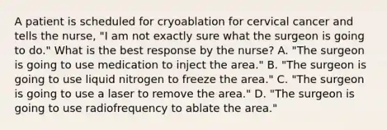 A patient is scheduled for cryoablation for cervical cancer and tells the nurse, "I am not exactly sure what the surgeon is going to do." What is the best response by the nurse? A. "The surgeon is going to use medication to inject the area." B. "The surgeon is going to use liquid nitrogen to freeze the area." C. "The surgeon is going to use a laser to remove the area." D. "The surgeon is going to use radiofrequency to ablate the area."