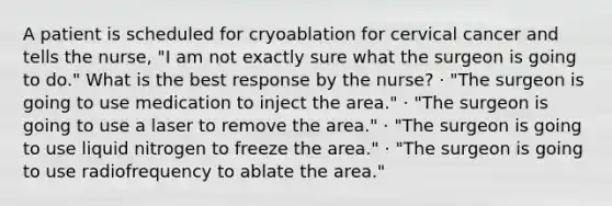 A patient is scheduled for cryoablation for cervical cancer and tells the nurse, "I am not exactly sure what the surgeon is going to do." What is the best response by the nurse? · "The surgeon is going to use medication to inject the area." · "The surgeon is going to use a laser to remove the area." · "The surgeon is going to use liquid nitrogen to freeze the area." · "The surgeon is going to use radiofrequency to ablate the area."