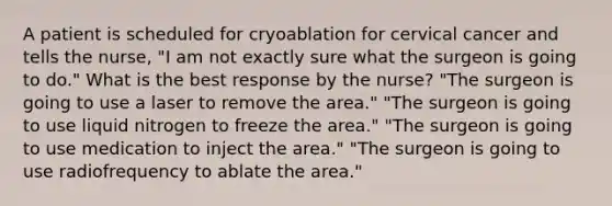 A patient is scheduled for cryoablation for cervical cancer and tells the nurse, "I am not exactly sure what the surgeon is going to do." What is the best response by the nurse? "The surgeon is going to use a laser to remove the area." "The surgeon is going to use liquid nitrogen to freeze the area." "The surgeon is going to use medication to inject the area." "The surgeon is going to use radiofrequency to ablate the area."