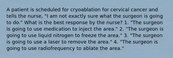 A patient is scheduled for cryoablation for cervical cancer and tells the nurse, "I am not exactly sure what the surgeon is going to do." What is the best response by the nurse? 1. "The surgeon is going to use medication to inject the area." 2. "The surgeon is going to use liquid nitrogen to freeze the area." 3. "The surgeon is going to use a laser to remove the area." 4. "The surgeon is going to use radiofrequency to ablate the area."