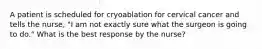 A patient is scheduled for cryoablation for cervical cancer and tells the nurse, "I am not exactly sure what the surgeon is going to do." What is the best response by the nurse?