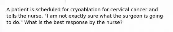 A patient is scheduled for cryoablation for cervical cancer and tells the nurse, "I am not exactly sure what the surgeon is going to do." What is the best response by the nurse?