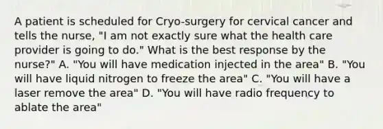 A patient is scheduled for Cryo-surgery for cervical cancer and tells the nurse, "I am not exactly sure what the health care provider is going to do." What is the best response by the nurse?" A. "You will have medication injected in the area" B. "You will have liquid nitrogen to freeze the area" C. "You will have a laser remove the area" D. "You will have radio frequency to ablate the area"