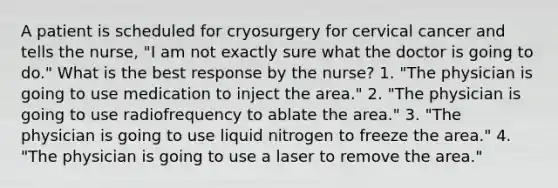 A patient is scheduled for cryosurgery for cervical cancer and tells the nurse, "I am not exactly sure what the doctor is going to do." What is the best response by the nurse? 1. "The physician is going to use medication to inject the area." 2. "The physician is going to use radiofrequency to ablate the area." 3. "The physician is going to use liquid nitrogen to freeze the area." 4. "The physician is going to use a laser to remove the area."