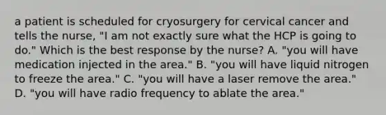 a patient is scheduled for cryosurgery for cervical cancer and tells the nurse, "I am not exactly sure what the HCP is going to do." Which is the best response by the nurse? A. "you will have medication injected in the area." B. "you will have liquid nitrogen to freeze the area." C. "you will have a laser remove the area." D. "you will have radio frequency to ablate the area."