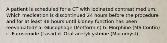 A patient is scheduled for a CT with iodinated contrast medium. Which medication is discontinued 24 hours before the procedure and for at least 48 hours until kidney function has been reevaluated? a. Glucophage (Metformin) b. Morphine (MS Contin) c. Furosemide (Lasix) d. Oral acetylcysteine (Mucomyst)