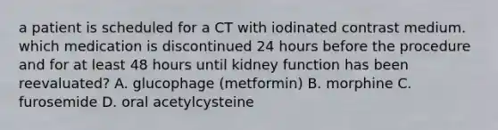 a patient is scheduled for a CT with iodinated contrast medium. which medication is discontinued 24 hours before the procedure and for at least 48 hours until kidney function has been reevaluated? A. glucophage (metformin) B. morphine C. furosemide D. oral acetylcysteine