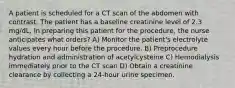 A patient is scheduled for a CT scan of the abdomen with contrast. The patient has a baseline creatinine level of 2.3 mg/dL. In preparing this patient for the procedure, the nurse anticipates what orders? A) Monitor the patient's electrolyte values every hour before the procedure. B) Preprocedure hydration and administration of acetylcysteine C) Hemodialysis immediately prior to the CT scan D) Obtain a creatinine clearance by collecting a 24-hour urine specimen.