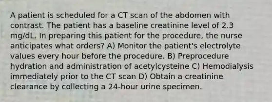 A patient is scheduled for a CT scan of the abdomen with contrast. The patient has a baseline creatinine level of 2.3 mg/dL. In preparing this patient for the procedure, the nurse anticipates what orders? A) Monitor the patient's electrolyte values every hour before the procedure. B) Preprocedure hydration and administration of acetylcysteine C) Hemodialysis immediately prior to the CT scan D) Obtain a creatinine clearance by collecting a 24-hour urine specimen.