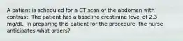 A patient is scheduled for a CT scan of the abdomen with contrast. The patient has a baseline creatinine level of 2.3 mg/dL. In preparing this patient for the procedure, the nurse anticipates what orders?