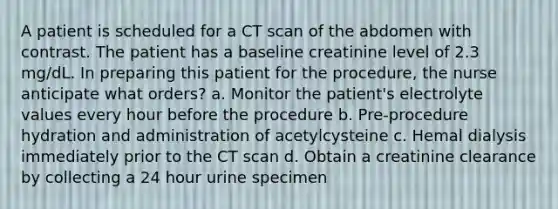 A patient is scheduled for a CT scan of the abdomen with contrast. The patient has a baseline creatinine level of 2.3 mg/dL. In preparing this patient for the procedure, the nurse anticipate what orders? a. Monitor the patient's electrolyte values every hour before the procedure b. Pre-procedure hydration and administration of acetylcysteine c. Hemal dialysis immediately prior to the CT scan d. Obtain a creatinine clearance by collecting a 24 hour urine specimen