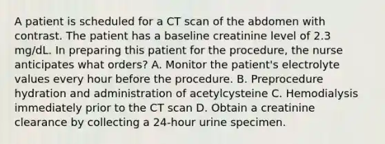 A patient is scheduled for a CT scan of the abdomen with contrast. The patient has a baseline creatinine level of 2.3 mg/dL. In preparing this patient for the procedure, the nurse anticipates what orders? A. Monitor the patient's electrolyte values every hour before the procedure. B. Preprocedure hydration and administration of acetylcysteine C. Hemodialysis immediately prior to the CT scan D. Obtain a creatinine clearance by collecting a 24-hour urine specimen.