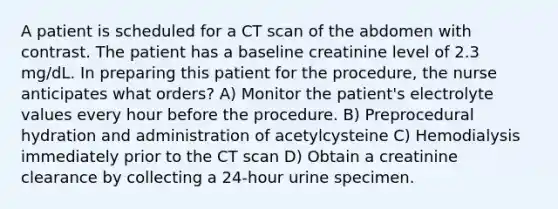 A patient is scheduled for a CT scan of the abdomen with contrast. The patient has a baseline creatinine level of 2.3 mg/dL. In preparing this patient for the procedure, the nurse anticipates what orders? A) Monitor the patient's electrolyte values every hour before the procedure. B) Preprocedural hydration and administration of acetylcysteine C) Hemodialysis immediately prior to the CT scan D) Obtain a creatinine clearance by collecting a 24-hour urine specimen.