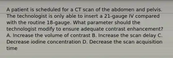 A patient is scheduled for a CT scan of the abdomen and pelvis. The technologist is only able to insert a 21-gauge IV compared with the routine 18-gauge. What parameter should the technologist modify to ensure adequate contrast enhancement? A. Increase the volume of contrast B. Increase the scan delay C. Decrease iodine concentration D. Decrease the scan acquisition time