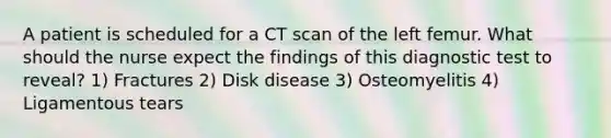 A patient is scheduled for a CT scan of the left femur. What should the nurse expect the findings of this diagnostic test to reveal? 1) Fractures 2) Disk disease 3) Osteomyelitis 4) Ligamentous tears