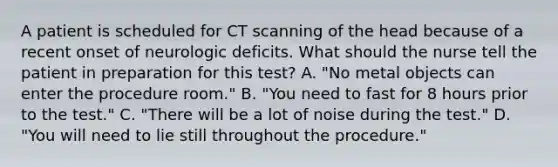 A patient is scheduled for CT scanning of the head because of a recent onset of neurologic deficits. What should the nurse tell the patient in preparation for this test? A. "No metal objects can enter the procedure room." B. "You need to fast for 8 hours prior to the test." C. "There will be a lot of noise during the test." D. "You will need to lie still throughout the procedure."