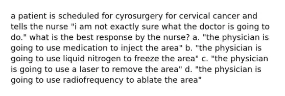 a patient is scheduled for cyrosurgery for cervical cancer and tells the nurse "i am not exactly sure what the doctor is going to do." what is the best response by the nurse? a. "the physician is going to use medication to inject the area" b. "the physician is going to use liquid nitrogen to freeze the area" c. "the physician is going to use a laser to remove the area" d. "the physician is going to use radiofrequency to ablate the area"