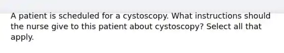 A patient is scheduled for a cystoscopy. What instructions should the nurse give to this patient about cystoscopy? Select all that apply.