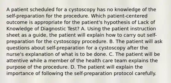 A patient scheduled for a cystoscopy has no knowledge of the self-preparation for the procedure. Which patient-centered outcome is appropriate for the patient's hypothesis of Lack of Knowledge of Diagnostic Test? A. Using the patient instruction sheet as a guide, the patient will explain how to carry out self-preparation for the cystoscopy procedure. B. The patient will ask questions about self-preparation for a cystoscopy after the nurse's explanation of what is to be done. C. The patient will be attentive while a member of the health care team explains the purpose of the procedure. D. The patient will explain the importance of following the self-preparation protocol carefully.