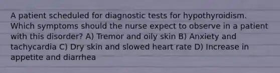 A patient scheduled for diagnostic tests for hypothyroidism. Which symptoms should the nurse expect to observe in a patient with this disorder? A) Tremor and oily skin B) Anxiety and tachycardia C) Dry skin and slowed heart rate D) Increase in appetite and diarrhea