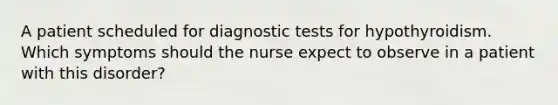 A patient scheduled for diagnostic tests for hypothyroidism. Which symptoms should the nurse expect to observe in a patient with this disorder?