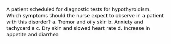 A patient scheduled for diagnostic tests for hypothyroidism. Which symptoms should the nurse expect to observe in a patient with this disorder? a. Tremor and oily skin b. Anxiety and tachycardia c. Dry skin and slowed heart rate d. Increase in appetite and diarrhea